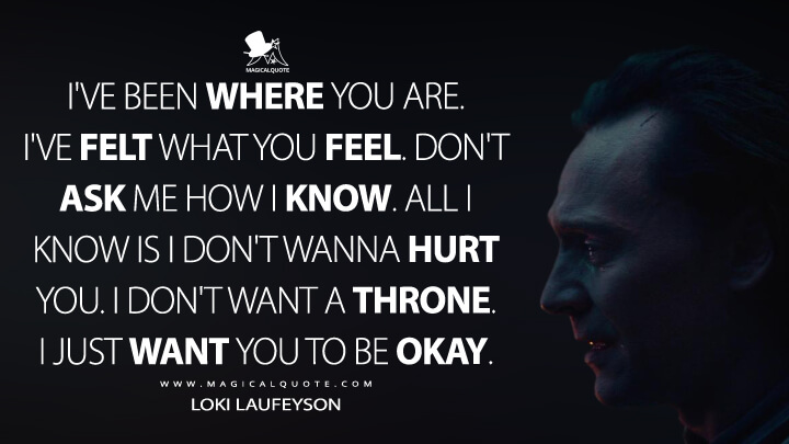 I've been where you are. I've felt what you feel. Don't ask me how I know. All I know is I don't wanna hurt you. I don't want a throne. I just want you to be okay. - Loki Laufeyson (Loki Quotes)