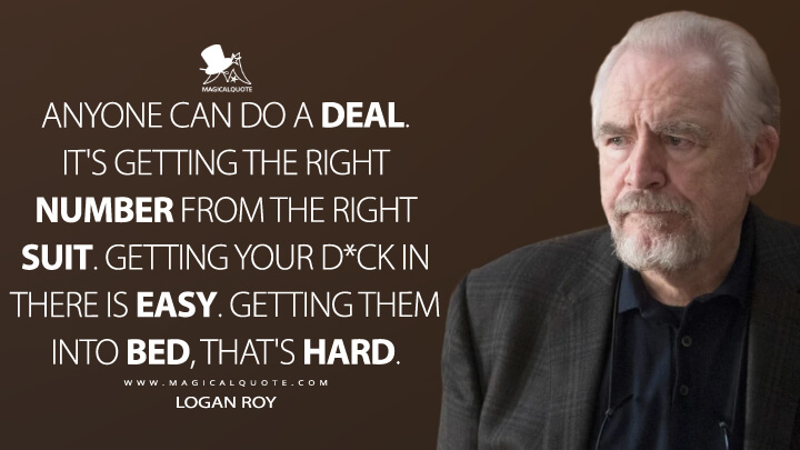 Anyone can do a deal. It's getting the right number from the right suit. Getting your d*ck in there is easy. Getting them into bed, that's hard. - Logan Roy (Succession Quotes)