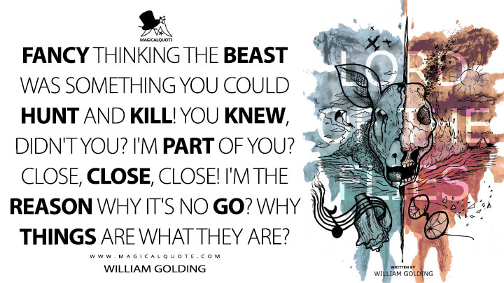 Fancy thinking the Beast was something you could hunt and kill! You knew, didn't you? I'm part of you? Close, close, close! I'm the reason why it's no go? Why things are what they are? - William Golding (Lord of the Flies Quotes)