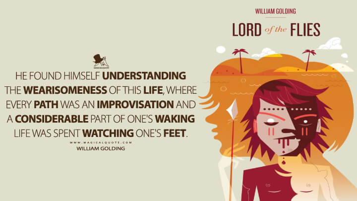 He found himself understanding the wearisomeness of this life, where every path was an improvisation and a considerable part of one's waking life was spent watching one's feet. - William Golding (Lord of the Flies Quotes)