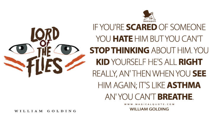 If you're scared of someone you hate him but you can't stop thinking about him. You kid yourself he's all right really, an' then when you see him again; it's like asthma an' you can't breathe. - William Golding (Lord of the Flies Quotes)