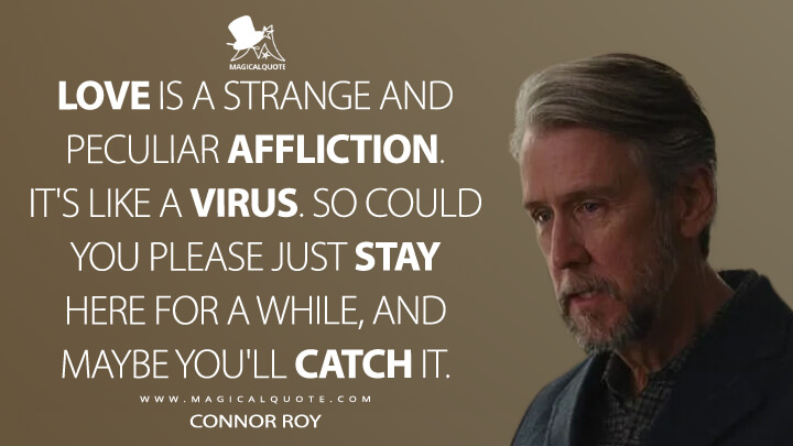 Love is a strange and peculiar affliction. It's like a virus. So could you please just stay here for a while, and maybe you'll catch it. - Connor Roy (Succession Quotes)