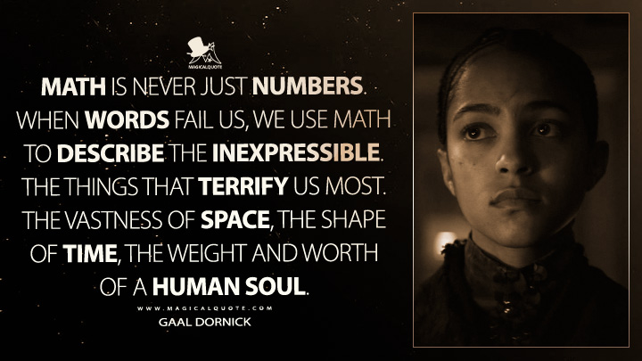 Math is never just numbers. When words fail us, we use math to describe the inexpressible. The things that terrify us most. The vastness of space, the shape of time, the weight and worth of a human soul. - Gaal Dornick (Foundation Quotes)