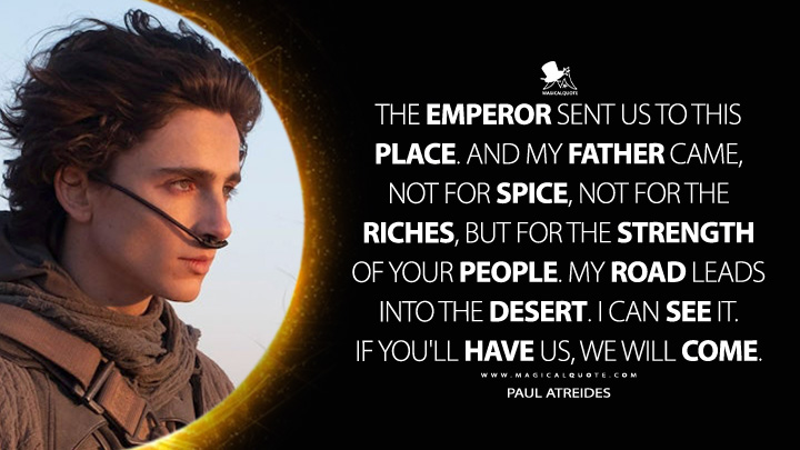 The Emperor sent us to this place. And my father came, not for spice, not for the riches, but for the strength of your people. My road leads into the desert. I can see it. If you'll have us, we will come. - Paul Atreides (Dune Movie 2021 Quotes)