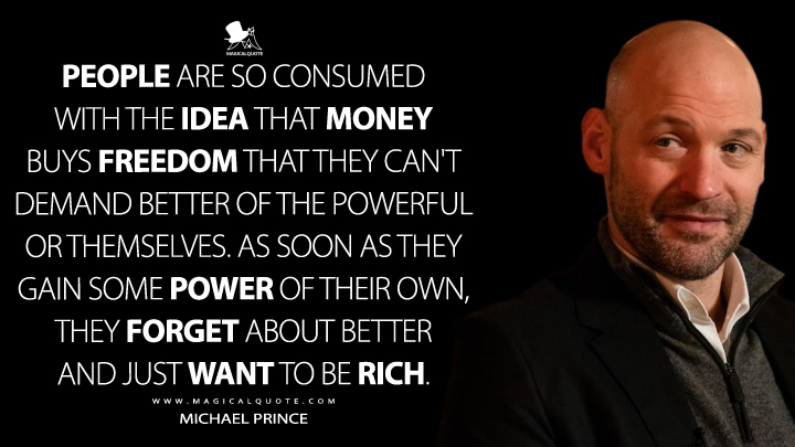 People are so consumed with the idea that money buys freedom that they can't demand better of the powerful or themselves. As soon as they gain some power of their own, they forget about better and just want to be rich. - Michael Prince (Billions Quotes)