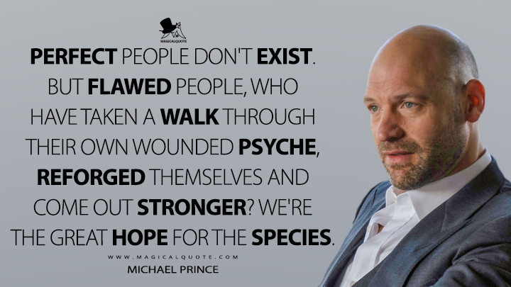 Perfect people don't exist. But flawed people, who have taken a walk through their own wounded psyche, reforged themselves and come out stronger? We're the great hope for the species. - Michael Prince (Billions Quotes)