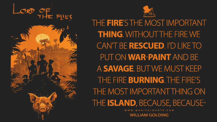 The fire's the most important thing. Without the fire we can't be rescued. I'd like to put on war-paint and be a savage. But we must keep the fire burning. The fire's the most important thing on the island, because, because- - William Golding (Lord of the Flies Quotes)