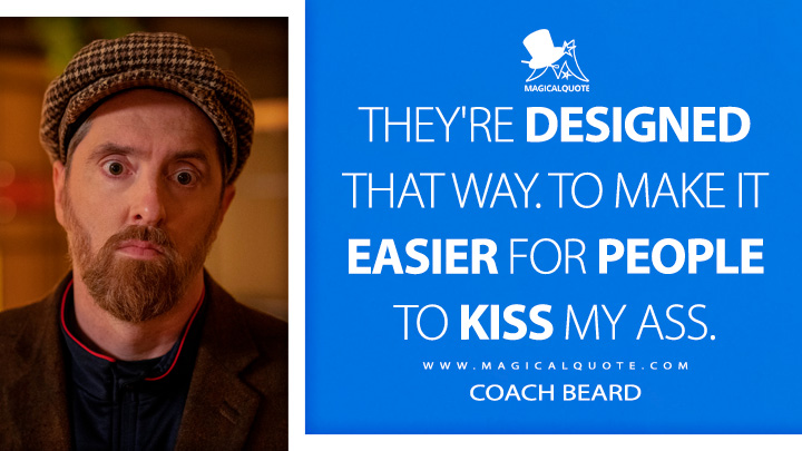 They're designed that way. To make it easier for people to kiss my ass. - Coach Beard (Ted Lasso Quotes)