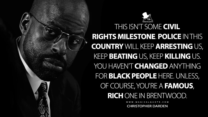 This isn't some civil rights milestone. Police in this country will keep arresting us, keep beating us, keep killing us. You haven't changed anything for black people here. Unless, of course, you're a famous, rich one in Brentwood. - Christopher Darden (American Crime Story Quotes)