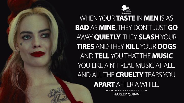 When your taste in men is as bad as mine, they don't just go away quietly. They slash your tires and they kill your dogs and tell you that the music you like ain't real music at all. And all the cruelty tears you apart after a while. - Harley Quinn (The Suicide Squad Quotes)