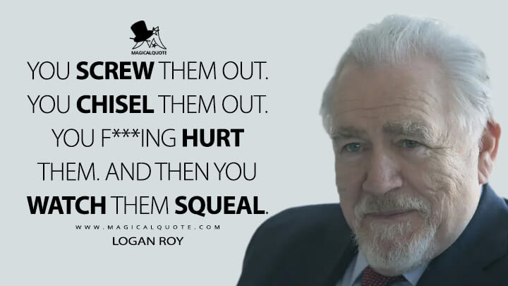 You screw them out. You chisel them out. You f***ing hurt them. And then you watch them squeal. - Logan Roy (Succession Quotes)