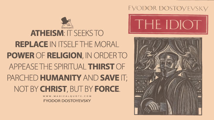 Atheism: It seeks to replace in itself the moral power of religion, in order to appease the spiritual thirst of parched humanity and save it; not by Christ, but by force. - Fyodor Dostoyevsky (The Idiot Quotes)