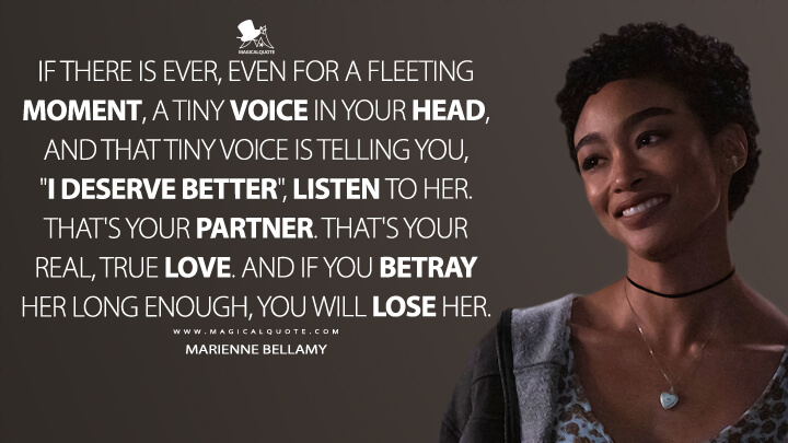 If there is ever, even for a fleeting moment, a tiny voice in your head, and that tiny voice is telling you, "I deserve better", listen to her. That's your partner. That's your real, true love. And if you betray her long enough, you will lose her. - Marienne Bellamy (You Quotes)