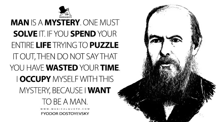 Man is a mystery. One must solve it. If you spend your entire life trying to puzzle it out, then do not say that you have wasted your time. I occupy myself with this mystery, because I want to be a man. - Fyodor Dostoyevsky Quotes