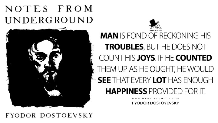 Man is fond of reckoning his troubles, but he does not count his joys. If he counted them up as he ought, he would see that every lot has enough happiness provided for it. - Fyodor Dostoyevsky (Notes From Underground Quotes)