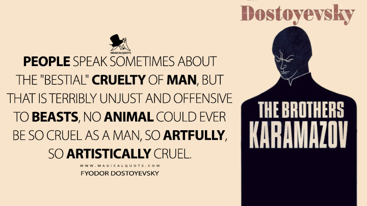 People speak sometimes about the "bestial" cruelty of man, but that is terribly unjust and offensive to beasts, no animal could ever be so cruel as a man, so artfully, so artistically cruel. - Fyodor Dostoyevsky (The Brothers Karamazov Quotes)