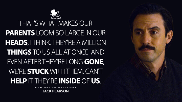 That's what makes our parents loom so large in our heads, I think. They're a million things to us all at once. And even after they're long gone, we're stuck with them. Can't help it. They're inside of us. - Jack Pearson (This Is Us Quotes)