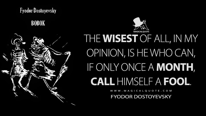 The wisest of all, in my opinion, is he who can, if only once a month, call himself a fool. - Fyodor Dostoyevsky (Bobok Quotes)