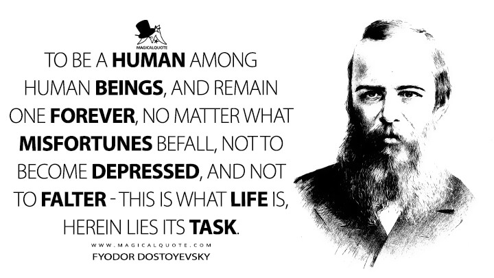 To be a human among human beings, and remain one forever, no matter what misfortunes befall, not to become depressed, and not to falter - this is what life is, herein lies its task. - Fyodor Dostoyevsky Quotes