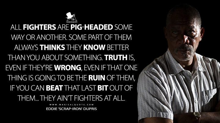 All fighters are pig-headed some way or another. Some part of them always thinks they know better than you about something. Truth is, even if they're wrong, even if that one thing is going to be the ruin of them, if you can beat that last bit out of them... they ain't fighters at all. - Eddie 'Scrap-Iron' Dupris (Million Dollar Baby Quotes)