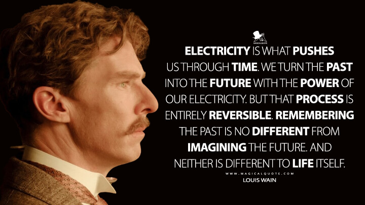 Electricity is what pushes us through time. We turn the past into the future with the power of our electricity. But that process is entirely reversible. Remembering the past is no different from imagining the future. And neither is different to life itself. - Louis Wain (The Electrical Life of Louis Wain Quotes)