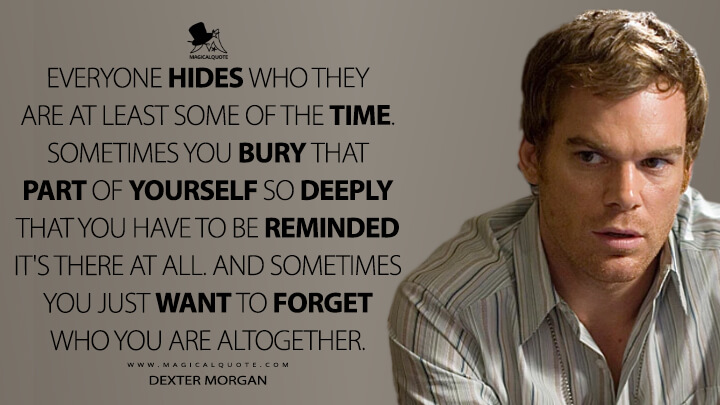 Everyone hides who they are at least some of the time. Sometimes you bury that part of yourself so deeply that you have to be reminded it's there at all. And sometimes you just want to forget who you are altogether. - Dexter Morgan (Dexter Quotes)