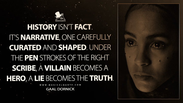 History isn't fact. It's narrative, one carefully curated and shaped. Under the pen strokes of the right scribe, a villain becomes a hero, a lie becomes the truth. - Gaal Dornick (Apple's Foundation Quotes)