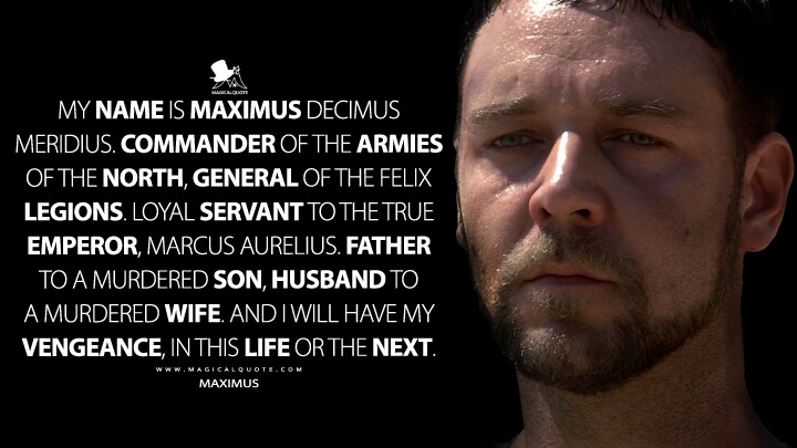 My name is Maximus Decimus Meridius. Commander of the armies of the north, general of the Felix Legions. Loyal servant to the true emperor, Marcus Aurelius. Father to a murdered son, husband to a murdered wife. And I will have my vengeance, in this life or the next. - Maximus (Gladiator Movie Quotes)