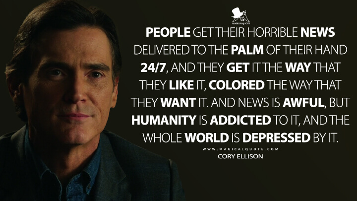 People get their horrible news delivered to the palm of their hand 24/7, and they get it the way that they like it, colored the way that they want it. And news is awful, but humanity is addicted to it, and the whole world is depressed by it. - Cory Ellison (The Morning Show Quotes)