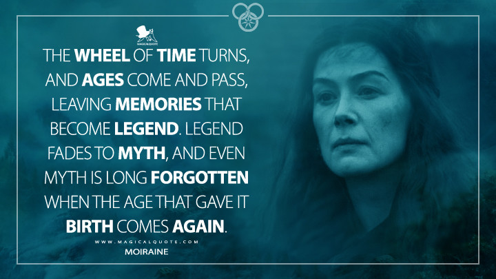 The Wheel of Time turns, and Ages come and pass, leaving memories that become legend. Legend fades to myth, and even myth is long forgotten when the Age that gave it birth comes again. - Moiraine (Prime's The Wheel of Time Quotes)