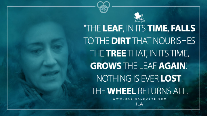 "The leaf, in its time, falls to the dirt that nourishes the tree that, in its time, grows the leaf again." Nothing is ever lost. The Wheel returns all. - Ila (Amazon's The Wheel of Time Quotes)