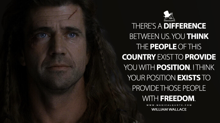 There's a difference between us. You think the people of this country exist to provide you with position. I think your position exists to provide those people with freedom. - William Wallace (Braveheart Quotes)