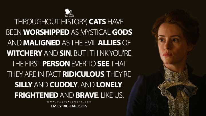 Throughout history, cats have been worshipped as mystical gods and maligned as the evil allies of witchery and sin. But I think you're the first person ever to see that they are in fact ridiculous. They're silly and cuddly. And lonely. Frightened and brave. Like us. - Emily Richardson (The Electrical Life of Louis Wain Quotes)