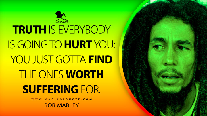 Truth is everybody is going to hurt you: you just gotta find the ones worth suffering for. - Bob Marley Quotes