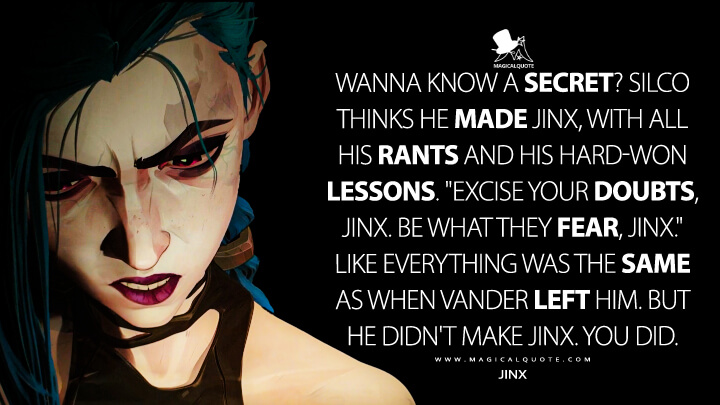 Wanna know a secret? Silco thinks he made Jinx, with all his rants and his hard-won lessons. "Excise your doubts, Jinx. Be what they fear, Jinx." Like everything was the same as when Vander left him. But he didn't make Jinx. You did. - Jinx (Netflix's Arcane: League of Legends Quotes)