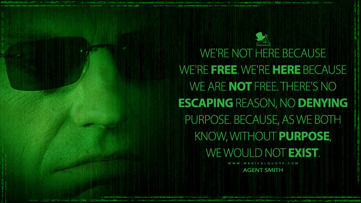 We're not here because we're free. We're here because we are not free. There's no escaping reason, no denying purpose. Because, as we both know, without purpose, we would not exist. - Agent Smith (The Matrix Reloaded Quotes)