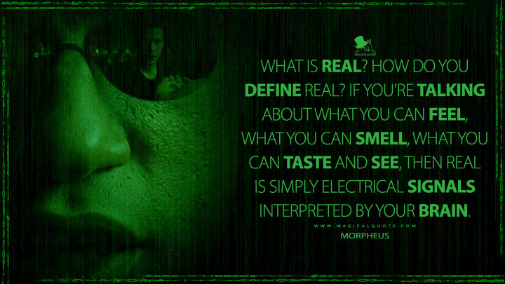 What is real? How do you define real? If you're talking about what you can feel, what you can smell, what you can taste and see, then real is simply electrical signals interpreted by your brain. - Morpheus (The Matrix Quotes)