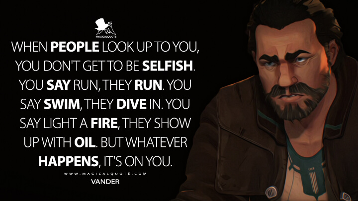 When people look up to you, you don't get to be selfish. You say run, they run. You say swim, they dive in. You say light a fire, they show up with oil. But whatever happens, it's on you. - Vander (Arcane: League of Legends Quotes)