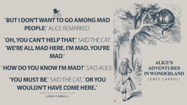 "But I don't want to go among mad people," Alice remarked. "Oh, you can't help that," said the Cat: "we're all mad here. I'm mad. You're mad." "How do you know I'm mad?" said Alice. "You must be," said the Cat, "or you wouldn't have come here." - Lewis Carroll (Alice's Adventures in Wonderland Quotes)