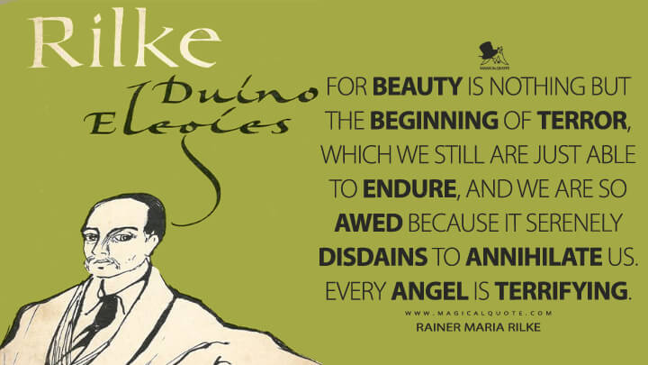 For beauty is nothing but the beginning of terror, which we still are just able to endure, and we are so awed because it serenely disdains to annihilate us. Every angel is terrifying. - Rainer Maria Rilke (Duino Elegies Quotes)
