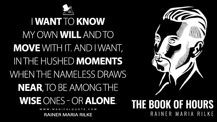 I want to know my own will and to move with it. And I want, in the hushed moments when the nameless draws near, to be among the wise ones - or alone. - Rainer Maria Rilke (The Book of Hours Quotes)