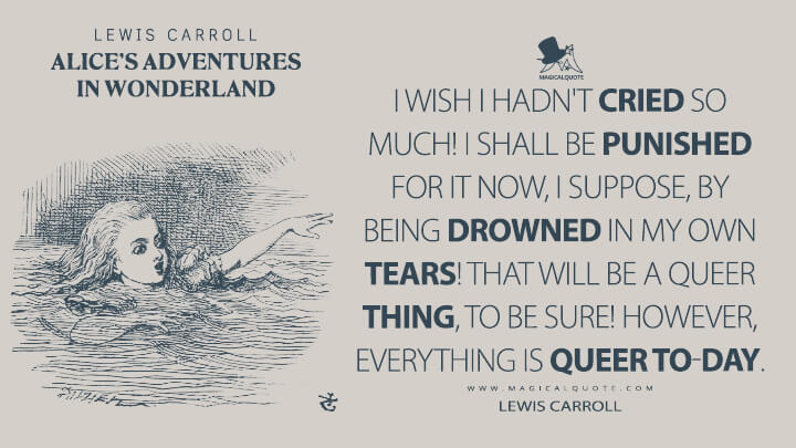 I wish I hadn't cried so much! I shall be punished for it now, I suppose, by being drowned in my own tears! That will be a queer thing, to be sure! However, everything is queer to-day. - Lewis Carroll (Alice's Adventures in Wonderland Quotes)