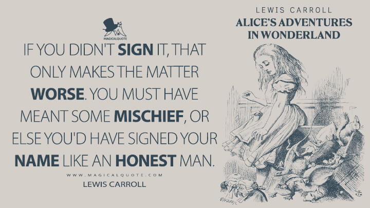 If you didn't sign it, that only makes the matter worse. You must have meant some mischief, or else you'd have signed your name like an honest man. - Lewis Carroll (Alice's Adventures in Wonderland Quotes)