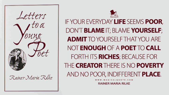 If your everyday life seems poor, don't blame it; blame yourself; admit to yourself that you are not enough of a poet to call forth its riches; because for the creator there is no poverty and no poor, indifferent place. - Rainer Maria Rilke (Letters to a Young Poet Quotes)