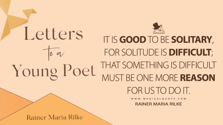 It is good to be solitary, for solitude is difficult; that something is difficult must be one more reason for us to do it. - Rainer Maria Rilke (Letters to a Young Poet Quotes)