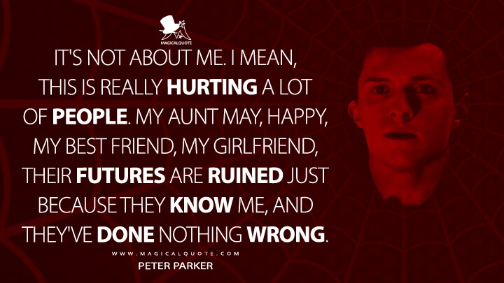 It's not about me. I mean, this is really hurting a lot of people. My Aunt May, Happy, my best friend, my girlfriend, their futures are ruined just because they know me, and they've done nothing wrong. - Peter Parker (Spider-Man: No Way Home Quotes)
