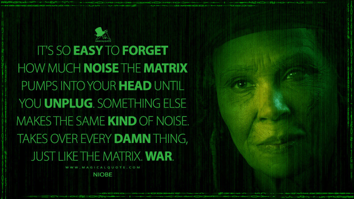 It's so easy to forget how much noise the Matrix pumps into your head until you unplug. Something else makes the same kind of noise. Takes over every damn thing, just like the Matrix. War. - Niobe (The Matrix 4 Quotes, The Matrix Resurrections Quotes)