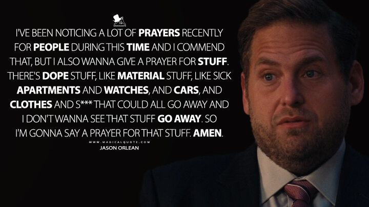 I've been noticing a lot of prayers recently for people during this time and I commend that, but I also wanna give a prayer for stuff. There's dope stuff, like material stuff, like sick apartments and watches, and cars, and clothes and s*** that could all go away and I don't wanna see that stuff go away. So I'm gonna say a prayer for that stuff. Amen. - Jason Orlean (Don't Look Up Quotes)
