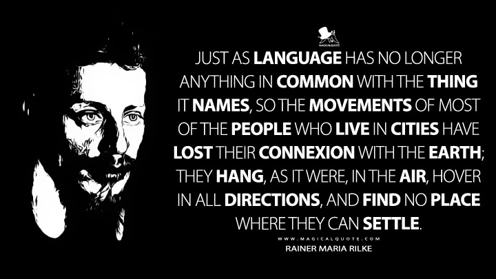 Just as language has no longer anything in common with the thing it names, so the movements of most of the people who live in cities have lost their connexion with the earth; they hang, as it were, in the air, hover in all directions, and find no place where they can settle. - Rainer Maria Rilke (Worpswede Quotes)