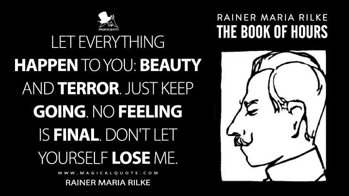 Let everything happen to you: beauty and terror. Just keep going. No feeling is final. Don't let yourself lose me. - Rainer Maria Rilke (The Book of Hours Quotes)